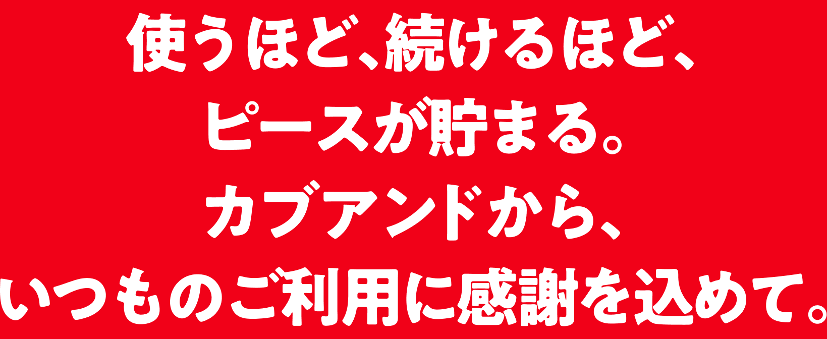 使うほど、続けるほど、ピースが貯まる。カブアンドから、いつものご利用に感謝を込めて。